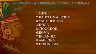 PERAWATAN PADA BEBERAPA BANGSA DAN NEGARA 
1.MESIR 
2.BABYLON & SYRIA 
3.YAHUDI KUNO 
4.INDIA 
5.TIONGKOK 
6.ROMA 
7.IRLANDIA 
8.AMERIKA 
9.INDONESIA 
 