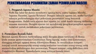 PERKEMBANGAN PERAWATAN ZAMAN PERMULAAN MASEHI 
1. Pengaruh Agama Masehi 
Nabi Isa lahir ke dunia membawa agama baru, yaitu: agama Masehi 
(agama Nasrani, agama Kristen). Dengan adanya agama ini, maka terlihat 
adanya perkembangan dari pekerjaan perawatan yang bercocok 
keagamaan. Salah satu ajaran dari agama ini ialah kasih sayang terhadap 
sesama manusia. Dengan ajaran ini mendorong pengikut-pengikut agama 
tersebut untuk melakukan pekerjaan perawatan. 
2. Permulaan Rumah Sakit 
Setelah agama Kristen berkembang maju dengan pesat terutama di Roma 
pada zaman pemerintahan Constantyn Yang Agung, maka oleh Constantyn 
dianggap sebagai agama resmi dikerajaan Roma. Ia mendirikan tempat-tempat 
untuk menampung orang-orang terlantar terutama orang-orang yang 
memerlukan pertolongan dan perawatan. Tempat-tempat yang didirikan oleh 
Constantyn dinamai: Xenodochein yang artinya rumah tamu. 
 