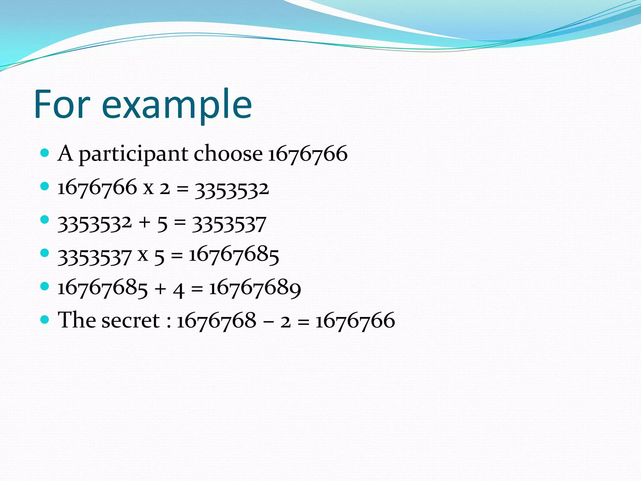 For example
 A participant choose 1676766
 1676766 x 2 = 3353532
 3353532 + 5 = 3353537
 3353537 x 5 = 16767685
 16767685 + 4 = 16767689
 The secret : 1676768 – 2 = 1676766
 