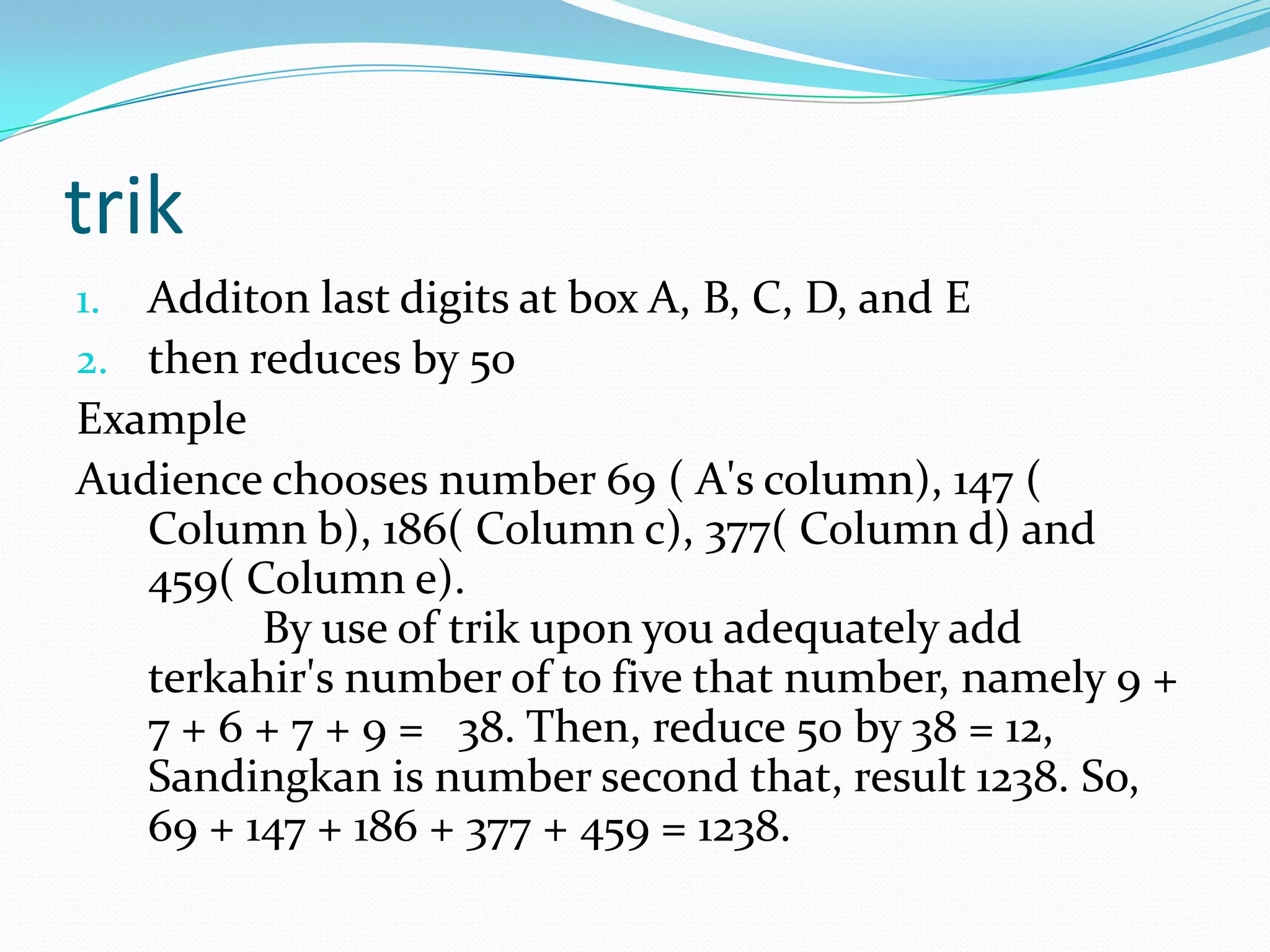 trik
1. Additon last digits at box A, B, C, D, and E
2. then reduces by 50
Example
Audience chooses number 69 ( A's column), 147 (
Column b), 186( Column c), 377( Column d) and
459( Column e).
By use of trik upon you adequately add
terkahir's number of to five that number, namely 9 +
7 + 6 + 7 + 9 = 38. Then, reduce 50 by 38 = 12,
Sandingkan is number second that, result 1238. So,
69 + 147 + 186 + 377 + 459 = 1238.
 