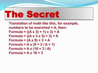 The Secret
Translation of math like this, for example,
numbers to be searched = A, then:
Formula = ((A x 3) + 1) x 3) + A
Formula = ((A x 3 x 3) + 3) + A
Formula = (A x 9) + 3 + A
Formula = A x (9 + 3 / A + 1)
Formula = A x (10 + 3 / A)
Formula = A x 10 + 3
 