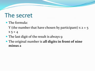 The secret
 The formula:
Y (the number that have chosen by participant) x 2 + 5
x 5 + 4
 The last digit of the result is always 9
 The original number is all digits in front of nine
minus 2
 