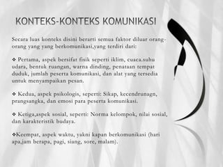 Secara luas konteks disini berarti semua faktor diluar orang-
orang yang yang berkomunikasi,yang terdiri dari:
 Pertama, aspek bersifat fisik seperti iklim, cuaca.suhu
udara, bentuk ruangan, warna dinding, penataan tempat
duduk, jumlah peserta komunikasi, dan alat yang tersedia
untuk menyampaikan pesan.
 Kedua, aspek psikologis, seperti: Sikap, kecendrunagn,
prangsangka, dan emosi para peserta komunikasi.
 Ketiga,aspek sosial, seperti: Norma kelompok, nilai sosial,
dan karakteristik budaya.
Keempat, aspek waktu, yakni kapan berkomunikasi (hari
apa,jam berapa, pagi, siang, sore, malam).
 