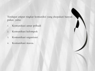 Terdapat empat tingkat komuniksi yang dsepakati banyak
pakar, yaitu:
1. Komunikasi antar pribadi
2. Komunikasi kelompok
3. Komunikasi organisasi
4. Komunikasi massa.
 