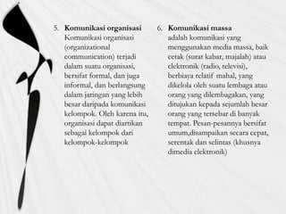 5. Komunikasi organisasi
Komunikasi organisasi
(organizational
communication) terjadi
dalam suatu organisasi,
bersifat formal, dan juga
informal, dan berlangsung
dalam jaringan yang lebih
besar daripada komunikasi
kelompok. Oleh karena itu,
organisasi dapat diartikan
sebagai kelompok dari
kelompok-kelompok
6. Komunikasi massa
adalah komunikasi yang
menggunakan media massa, baik
cetak (surat kabar, majalah) atau
elektronik (radio, televisi),
berbiaya relatif mahal, yang
dikelola oleh suatu lembaga atau
orang yang dilembagakan, yang
ditujukan kepada sejumlah besar
orang yang tersebar di banyak
tempat. Pesan-pesannya bersifat
umum,disampaikan secara cepat,
serentak dan selintas (khusnya
dimedia elektronik)
 