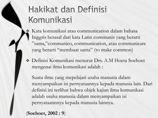  Kata komunikasi atau communication dalam bahasa
Inggris berasal dari kata Latin communis yang berarti
”sama,”communico, communication, atau communicare
yang berarti “membuat sama” (to make common)
 Definisi Komunikasi menurut Drs. A.M Hoeta Soehoet
mengenai ilmu komunikasi adalah :
Suatu ilmu yang mepelajari usaha manusia dalam
menyampaikan isi pernyataannya kepada manusia lain. Dari
definisi ini terlihat bahwa objek kajian ilmu komunikasi
adalah usaha manusia dalam menyampaikan isi
pernyataannnya kepada manusia lainnya.
(Soehoet, 2002 : 9)
 