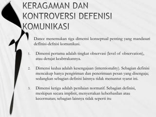 Dance menemukan tiga dimensi konseptual penting yang mandasari
defInisi-defnisi komunikasi.
1. Dimensi pertama adalah tingkat observasi (level of observation),
atau derajat keabtrakannya.
2. Dimensi kedua adalah kesengajaan (intentionality). Sebagian definisi
mencakup hanya pengiriman dan penerimaan pesan yang disengaja;
sedangkan sebagian definisi lainnya tidak menuntut syarat ini.
3. Dimensi ketiga adalah penilaian normatif. Sebagian definisi,
meskipun secara implisit, menyertakan keberhasilan atau
kecermatan; sebagian lainnya tidak seperti itu
 