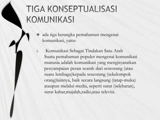  ada tiga kerangka pemahaman mengenai
komunikasi, yaitu:
1. Komunikasi Sebagai Tindakan Satu Arah
Suatu pemahaman populer mengenai komunikasi
manusia adalah komunikasi yang mengisyaratkan
penyampaian pesan searah dari seseorang (atau
suatu lembaga)kepada seseorang (sekelompok
orang)lainnya, baik secara langsung (tatap-muka)
ataupun melalui media, seperti surat (selebaran),
surat kabar,majalah,radio,atau televisi.
 