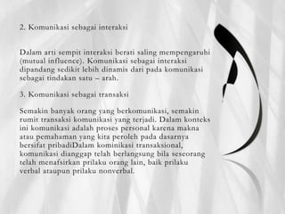 2. Komunikasi sebagai interaksi
Dalam arti sempit interaksi berati saling mempengaruhi
(mutual influence). Komunikasi sebagai interaksi
dipandang sedikit lebih dinamis dari pada komunikasi
sebagai tindakan satu – arah.
3. Komunikasi sebagai transaksi
Semakin banyak orang yang berkomunikasi, semakin
rumit transaksi komunikasi yang terjadi. Dalam konteks
ini komunikasi adalah proses personal karena makna
atau pemahaman yang kita peroleh pada dasarnya
bersifat pribadiDalam kominikasi transaksional,
komunikasi dianggap telah berlangsung bila seseorang
telah menafsirkan prilaku orang lain, baik prilaku
verbal ataupun prilaku nonverbal.
 