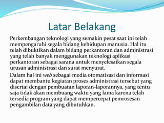 Latar Belakang 
Perkembangan teknologi yang semakin pesat saat ini telah 
mempengaruhi segala bidang kehidupan manusia. Hal itu 
telah dibuktikan dalam bidang perkantoran dan administrasi 
yang telah banyak menggunakan teknologi aplikasi 
perkantoran sebagai sarana untuk menyelesaikan segala 
urusan administrasi dan surat menyurat. 
Dalam hal ini web sebagai media otomatisasi dan informasi 
dapat membantu kegiatan proses administrasi tersebut yang 
disertai dengan pembuatan laporan-laporannya, yang tentu 
saja tidak akan membuang waktu yang lama karena telah 
tersedia program yang dapat mempercepat pemrosesan 
pengambilan data yang dibutuhkan. 
 