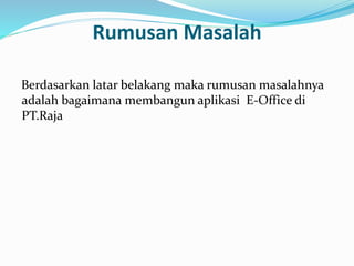 Rumusan Masalah 
Berdasarkan latar belakang maka rumusan masalahnya 
adalah bagaimana membangun aplikasi E-Office di 
PT.Raja 
 