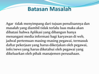 Batasan Masalah 
Agar tidak menyimpang dari tujuan penulisannya dan 
masalah yang diambil tidak terlalu luas maka akan 
dibatasi bahwa Aplikasi yang dibangun hanya 
menangani media informasi bagi karyawan di web, 
jadwal pertemuan masing-masing pegawai, termasuk 
daftar pekerjaan yang harus dikerjakan oleh pegawai, 
info/news yang harus diketahui oleh pegawai yang 
dikeluarkan oleh pihak manajemen perusahaan. 
 