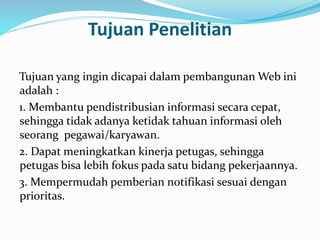 Tujuan Penelitian 
Tujuan yang ingin dicapai dalam pembangunan Web ini 
adalah : 
1. Membantu pendistribusian informasi secara cepat, 
sehingga tidak adanya ketidak tahuan informasi oleh 
seorang pegawai/karyawan. 
2. Dapat meningkatkan kinerja petugas, sehingga 
petugas bisa lebih fokus pada satu bidang pekerjaannya. 
3. Mempermudah pemberian notifikasi sesuai dengan 
prioritas. 
 