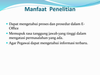 Manfaat Penelitian 
 Dapat mengetahui proses dan prosedur dalam E-Office 
 Memupuk rasa tanggung jawab yang tinggi dalam 
mengatasi permasalahan yang ada. 
 Agar Pegawai dapat mengetahui informasi terbaru. 
 