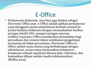 E-Office 
 Perkantoran elektronis atau bisa juga disebut sebagai 
Electronic Office atau e-Office adalah aplikasi perkantoran 
yang mengganti proses administrasi berbasis manual ke 
proses berbasis elektronis dengan memanfaatkan fasilitas 
jaringan lokal(LAN), maupun jaringan internet 
(online).Layanan e-Office memberikan kemudahan bagi 
perusahaan dan instansi dalam melakukan pengelolaan 
persuratan di dalam perusahaan. Electronic Office (e-office) 
adalah suatu sistem yang berhubungan dengan 
administrasi, secara maya memusatkan komponen-komponen 
sebuah organisasi dimana data, informasi, dan 
komunikasi dibuat melalui media telekomunikasi 
(Robles,2004). 
 