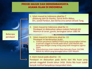 PROSES MASUK DAN BERKEMBANGNYA 
AGAMA ISLAM DI INDONESIA 
Beberapa 
pendapat 
Beberapa 
pendapat 
1. Islam masuk ke Indonesia abad ke-7 
1. Islam masuk ke Indonesia abad ke-7 
didukung oleh Dr.Hamka, Zainal Arifin Abbas, 
Drs. Juned Pariduri, dan berita cina zaman dinasti Tang. 
didukung oleh Dr.Hamka, Zainal Arifin Abbas, 
Drs. Juned Pariduri, dan berita cina zaman dinasti Tang. 
2. Islam masuk ke Indonesia abad Ke-11 
2. Islam masuk ke Indonesia abad Ke-11 
Pendapat ini didasarkan adaya makam Fatimah biti 
Maimun di Leran, gresik, berangkat tahun 1082 M. 
Pendapat ini didasarkan adaya makam Fatimah biti 
Maimun di Leran, gresik, berangkat tahun 1082 M. 
3. Islam masuk ke Indonesia abad ke -13 
3. Islam masuk ke Indonesia abad ke -13 
Pendapat ini berdasarkan bukti: 
a. Catatan perjalanan MARCO POLO yang menerangkan bahwa 
Pendapat ini berdasarkan bukti: 
a. Catatan perjalanan MARCO POLO yang menerangkan bahwa 
ia pernah singgah di Perlak pada tahun 1292 Masehi dan 
berjumpa dengan orang-orang yang telah menganut agama 
Islam. 
ia pernah singgah di Perlak pada tahun 1292 Masehi dan 
berjumpa dengan orang-orang yang telah menganut agama 
Islam. 
b. Ditemukannya nisan makam Raja Samudra Pasai, SULTAN 
b. Ditemukannya nisan makam Raja Samudra Pasai, SULTAN 
MALIK AL-SALEH yang berangka tahun 1297 Masehi. 
MALIK AL-SALEH yang berangka tahun 1297 Masehi. 
4. Islam masuk pada abad ke - 15 
Pendapat ini didasarkan pada berita dari Ma huan yang 
pernah singgahdi Gresik tahun 1416. Disitu Ma huan sudah 
banyak melihat banyaknya masyarakat Islam. 
4. Islam masuk pada abad ke - 15 
Pendapat ini didasarkan pada berita dari Ma huan yang 
pernah singgahdi Gresik tahun 1416. Disitu Ma huan sudah 
banyak melihat banyaknya masyarakat Islam. 
 