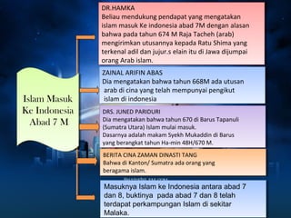 : 
DR.HAMKA 
Beliau mendukung pendapat yang mengatakan 
islam masuk Ke indonesia abad 7M dengan alasan 
bahwa pada tahun 674 M Raja Tacheh (arab) 
mengirimkan utusannya kepada Ratu Shima yang 
terkenal adil dan jujur.s elain itu di Jawa dijumpai 
orang Arab islam. 
DR.HAMKA 
Beliau mendukung pendapat yang mengatakan 
islam masuk Ke indonesia abad 7M dengan alasan 
bahwa pada tahun 674 M Raja Tacheh (arab) 
mengirimkan utusannya kepada Ratu Shima yang 
terkenal adil dan jujur.s elain itu di Jawa dijumpai 
orang Arab islam. 
Islam Masuk 
Ke Indonesia 
Abad 7 M 
Islam Masuk 
Ke Indonesia 
Abad 7 M 
ZAINAL ARIFIN ABAS 
Dia mengatakan bahwa tahun 668M ada utusan 
arab di cina yang telah mempunyai pengikut 
islam di indonesia 
DRS. JUNED PARIDURI 
Dia mengatakan bahwa tahun 670 di Barus Tapanuli 
(Sumatra Utara) Islam mulai masuk. 
Dasarnya adalah makam Syekh Mukaddin di Barus 
yang berangkat tahun Ha-min 48H/670 M. 
ZAINAL ARIFIN ABAS 
Dia mengatakan bahwa tahun 668M ada utusan 
arab di cina yang telah mempunyai pengikut 
islam di indonesia 
DRS. JUNED PARIDURI 
Dia mengatakan bahwa tahun 670 di Barus Tapanuli 
(Sumatra Utara) Islam mulai masuk. 
Dasarnya adalah makam Syekh Mukaddin di Barus 
yang berangkat tahun Ha-min 48H/670 M. 
BERITA CINA ZAMAN DINASTI TANG 
Bahwa di Kanton/ Sumatra ada orang yang 
beragama islam. 
BERITA CINA ZAMAN DINASTI TANG 
Bahwa di Kanton/ Sumatra ada orang yang 
beragama islam. 
Masuknya Islam ke Indonesia antara abad 7 
dan 8, buktinya pada abad 7 dan 8 telah 
terdapat perkampungan Islam di sekitar 
Malaka. 
 