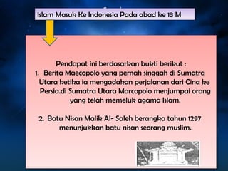 Islam Masuk Islam Masuk KKee IInnddoonneessiaia PPaaddaa aabbaadd kkee 1133 MM 
Pendapat ini berdasarkan bukti berikut : 
Pendapat ini berdasarkan bukti berikut : 
1. Berita Maecopolo yang pernah singgah di Sumatra 
Utara ketika ia mengadakan perjalanan dari Cina ke 
Persia.di Sumatra Utara Marcopolo menjumpai orang 
1. Berita Maecopolo yang pernah singgah di Sumatra 
Utara ketika ia mengadakan perjalanan dari Cina ke 
Persia.di Sumatra Utara Marcopolo menjumpai orang 
yang telah memeluk agama Islam. 
yang telah memeluk agama Islam. 
2. Batu Nisan Malik Al- Saleh berangka tahun 1297 
2. Batu Nisan Malik Al- Saleh berangka tahun 1297 
menunjukkan batu nisan seorang muslim. 
menunjukkan batu nisan seorang muslim. 
 