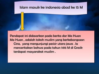 IIssllaamm mmaassuukk kkee iinnddoonneessiiaa aabbaadd kkee 1155 MM 
Pendapat ini didasarkan pada berita dar Ma Huan 
Ma Huan , adalah tokoh muslim yang berkebangsaan 
Cina, yang mengunjungi pesisir utara jawa . Ia 
menceritakan bahwa pada tahun 1416 M di Gresik 
terdapat masyarakat muslim . 
 