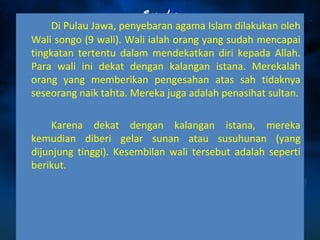Di Pulau Jawa, penyebaran agama Islam dilakukan oleh 
Wali songo (9 wali). Wali ialah orang yang sudah mencapai 
tingkatan tertentu dalam mendekatkan diri kepada Allah. 
Para wali ini dekat dengan kalangan istana. Merekalah 
orang yang memberikan pengesahan atas sah tidaknya 
seseorang naik tahta. Mereka juga adalah penasihat sultan. 
Karena dekat dengan kalangan istana, mereka 
kemudian diberi gelar sunan atau susuhunan (yang 
dijunjung tinggi). Kesembilan wali tersebut adalah seperti 
berikut. 
 