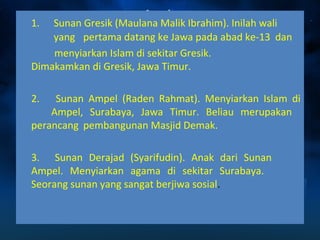 1. Sunan Gresik (Maulana Malik Ibrahim). Inilah wali 
yang pertama datang ke Jawa pada abad ke-13 dan 
menyiarkan Islam di sekitar Gresik. 
Dimakamkan di Gresik, Jawa Timur. 
2. Sunan Ampel (Raden Rahmat). Menyiarkan Islam di 
Ampel, Surabaya, Jawa Timur. Beliau merupakan 
perancang pembangunan Masjid Demak. 
3. Sunan Derajad (Syarifudin). Anak dari Sunan 
Ampel. Menyiarkan agama di sekitar Surabaya. 
Seorang sunan yang sangat berjiwa sosial. 
 