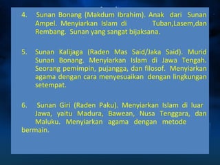 4. Sunan Bonang (Makdum Ibrahim). Anak dari Sunan 
Ampel. Menyiarkan Islam di Tuban,Lasem,dan 
Rembang. Sunan yang sangat bijaksana. 
5. Sunan Kalijaga (Raden Mas Said/Jaka Said). Murid 
Sunan Bonang. Menyiarkan Islam di Jawa Tengah. 
Seorang pemimpin, pujangga, dan filosof. Menyiarkan 
agama dengan cara menyesuaikan dengan lingkungan 
setempat. 
6. Sunan Giri (Raden Paku). Menyiarkan Islam di luar 
Jawa, yaitu Madura, Bawean, Nusa Tenggara, dan 
Maluku. Menyiarkan agama dengan metode 
bermain. 
 