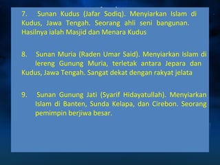 7. Sunan Kudus (Jafar Sodiq). Menyiarkan Islam di 
Kudus, Jawa Tengah. Seorang ahli seni bangunan. 
Hasilnya ialah Masjid dan Menara Kudus 
8. Sunan Muria (Raden Umar Said). Menyiarkan Islam di 
lereng Gunung Muria, terletak antara Jepara dan 
Kudus, Jawa Tengah. Sangat dekat dengan rakyat jelata 
9. Sunan Gunung Jati (Syarif Hidayatullah). Menyiarkan 
Islam di Banten, Sunda Kelapa, dan Cirebon. Seorang 
pemimpin berjiwa besar. 
 