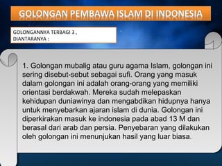 GOLONGANNYA TERBAGI 3 , 
DIANTARANYA : 
1. Golongan mubalig atau guru agama Islam, golongan ini 
sering disebut-sebut sebagai sufi. Orang yang masuk 
dalam golongan ini adalah orang-orang yang memiliki 
orientasi berdakwah. Mereka sudah melepaskan 
kehidupan duniawinya dan mengabdikan hidupnya hanya 
untuk menyebarkan ajaran islam di dunia. Golongan ini 
diperkirakan masuk ke indonesia pada abad 13 M dan 
berasal dari arab dan persia. Penyebaran yang dilakukan 
oleh golongan ini menunjukan hasil yang luar biasa. 
 