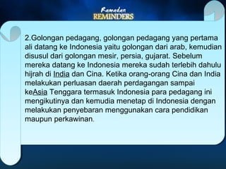 2.Golongan pedagang, golongan pedagang yang pertama 
ali datang ke Indonesia yaitu golongan dari arab, kemudian 
disusul dari golongan mesir, persia, gujarat. Sebelum 
mereka datang ke Indonesia mereka sudah terlebih dahulu 
hijrah di India dan Cina. Ketika orang-orang Cina dan India 
melakukan perluasan daerah perdagangan sampai 
keAsia Tenggara termasuk Indonesia para pedagang ini 
mengikutinya dan kemudia menetap di Indonesia dengan 
melakukan penyebaran menggunakan cara pendidikan 
maupun perkawinan. 
 