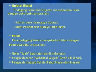 – Gujarat (India) 
Pedagang islam dari Gujarat, menyebarkan Islam 
dengan bukti-bukti antara lain: 
oUkiran batu nisan gaya Gujarat. 
oAdat istiadat dan budaya India islam. 
– Persia 
Para pedagang Persia menyebarkan Islam dengan 
beberapa bukti antara lain: 
o Gelar “Syah” bagi raja-raja di Indonesia. 
o Pengaruh aliran “Wihdatul Wujud” (Syeh Siti Jenar). 
o Pengaruh madzab Syi’ah (Tabut Hasan dan Husen). 
 