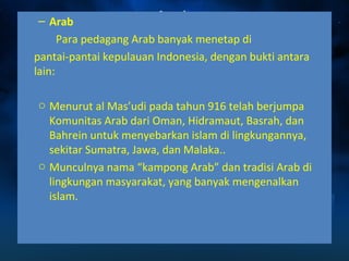 – Arab 
Para pedagang Arab banyak menetap di 
pantai-pantai kepulauan Indonesia, dengan bukti antara 
lain: 
o Menurut al Mas’udi pada tahun 916 telah berjumpa 
Komunitas Arab dari Oman, Hidramaut, Basrah, dan 
Bahrein untuk menyebarkan islam di lingkungannya, 
sekitar Sumatra, Jawa, dan Malaka.. 
o Munculnya nama “kampong Arab” dan tradisi Arab di 
lingkungan masyarakat, yang banyak mengenalkan 
islam. 
 