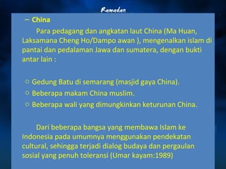 – China 
Para pedagang dan angkatan laut China (Ma Huan, 
Laksamana Cheng Ho/Dampo awan ), mengenalkan islam di 
pantai dan pedalaman Jawa dan sumatera, dengan bukti 
antar lain : 
o Gedung Batu di semarang (masjid gaya China). 
o Beberapa makam China muslim. 
o Beberapa wali yang dimungkinkan keturunan China. 
Dari beberapa bangsa yang membawa Islam ke 
Indonesia pada umumnya menggunakan pendekatan 
cultural, sehingga terjadi dialog budaya dan pergaulan 
sosial yang penuh toleransi (Umar kayam:1989) 
 