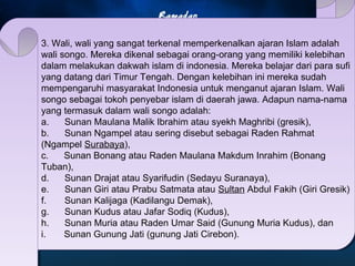 3. Wali, wali yang sangat terkenal memperkenalkan ajaran Islam adalah 
wali songo. Mereka dikenal sebagai orang-orang yang memiliki kelebihan 
dalam melakukan dakwah islam di indonesia. Mereka belajar dari para sufi 
yang datang dari Timur Tengah. Dengan kelebihan ini mereka sudah 
mempengaruhi masyarakat Indonesia untuk menganut ajaran Islam. Wali 
songo sebagai tokoh penyebar islam di daerah jawa. Adapun nama-nama 
yang termasuk dalam wali songo adalah: 
a. Sunan Maulana Malik Ibrahim atau syekh Maghribi (gresik), 
b. Sunan Ngampel atau sering disebut sebagai Raden Rahmat 
(Ngampel Surabaya), 
c. Sunan Bonang atau Raden Maulana Makdum Inrahim (Bonang 
Tuban), 
d. Sunan Drajat atau Syarifudin (Sedayu Suranaya), 
e. Sunan Giri atau Prabu Satmata atau Sultan Abdul Fakih (Giri Gresik) 
f. Sunan Kalijaga (Kadilangu Demak), 
g. Sunan Kudus atau Jafar Sodiq (Kudus), 
h. Sunan Muria atau Raden Umar Said (Gunung Muria Kudus), dan 
i. Sunan Gunung Jati (gunung Jati Cirebon). 
 