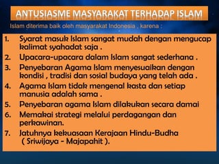 Islam diterima baik oleh masyarakat Indonesia , karena : 
1. Syarat masuk Islam sangat mudah dengan mengucap 
kalimat syahadat saja . 
2. Upacara-upacara dalam Islam sangat sederhana . 
3. Penyebaran Agama Islam menyesuaikan dengan 
kondisi , tradisi dan sosial budaya yang telah ada . 
4. Agama Islam tidak mengenal kasta dan setiap 
manusia adalah sama . 
5. Penyebaran agama Islam dilakukan secara damai 
6. Memakai strategi melalui perdagangan dan 
perkawinan. 
7. Jatuhnya kekuasaan Kerajaan Hindu-Budha 
( Sriwijaya - Majapahit ). 
 