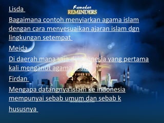 Lisda 
Bagaimana contoh menyiarkan agama islam 
dengan cara menyesuaikan ajaran islam dgn 
lingkungan setempat 
Meida 
Di daerah mana saja di indonesia yang pertama 
kali menganut agama islam 
Firdan 
Mengapa datangnya islam ke indonesia 
mempunyai sebab umum dan sebab k 
hususnya 
 