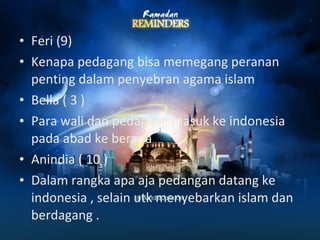 • Feri (9) 
• Kenapa pedagang bisa memegang peranan 
penting dalam penyebran agama islam 
• Bella ( 3 ) 
• Para wali dan pedagang masuk ke indonesia 
pada abad ke berapa 
• Anindia ( 10 ) 
• Dalam rangka apa aja pedangan datang ke 
indonesia , selain utk menyebarkan islam dan 
berdagang . 
