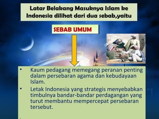 Latar Belakang Masuknya Islam ke 
Indonesia dilihat dari dua sebab,yaitu 
• Kaum pedagang memegang peranan penting 
dalam persebaran agama dan kebudayaan 
Islam. 
• Letak Indonesia yang strategis menyebabkan 
timbulnya bandar-bandar perdagangan yang 
turut membantu mempercepat persebaran 
tersebut. 
. 
SSEEBBAABB UUMMUUMM 
 