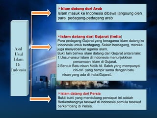 Asal 
Usul 
Islam 
Di 
Indonsia 
Islam datang dari Arab 
Islam masuk ke Indonesia dibawa langsung oleh 
para pedagang-pedagang arab 
Islam datang dari Gujarat (India) 
Para pedagang Gujarat yang beragama islam datang ke 
Indonesia untuk berdagang. Selain berdagang, mereka 
juga menyebarkan agama islam. 
Bukti lain bahwa islam datang dari Gujarat antara lain: 
1.Unsur-unsur Islam di Indonesia menunjukkkan 
persamaan Islam di Gujarat. 
2.Bentuk Batu nisan Malik Al- Saleh yang mempunyai 
ciri-ciri yang hampir sama dengan batu 
nisan yang ada di India/Gujarat. 
Islam datang dari Persia 
Bukti-bukti yang mendukung pendapat ini adalah 
Berkembangnya tasawuf di indonesia,semula tasawuf 
berkembang di Persia. 
 