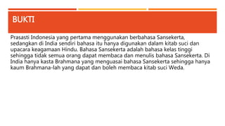 BUKTI 
Prasasti Indonesia yang pertama menggunakan berbahasa Sansekerta, 
sedangkan di India sendiri bahasa itu hanya digunakan dalam kitab suci dan 
upacara keagamaan Hindu. Bahasa Sansekerta adalah bahasa kelas tinggi 
sehingga tidak semua orang dapat membaca dan menulis bahasa Sansekerta. Di 
India hanya kasta Brahmana yang menguasai bahasa Sansekerta sehingga hanya 
kaum Brahmana-lah yang dapat dan boleh membaca kitab suci Weda. 
 