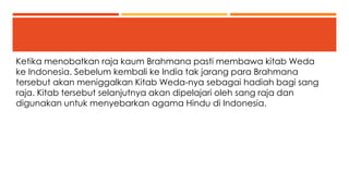 Ketika menobatkan raja kaum Brahmana pasti membawa kitab Weda 
ke Indonesia. Sebelum kembali ke India tak jarang para Brahmana 
tersebut akan meniggalkan Kitab Weda-nya sebagai hadiah bagi sang 
raja. Kitab tersebut selanjutnya akan dipelajari oleh sang raja dan 
digunakan untuk menyebarkan agama Hindu di Indonesia. 
 