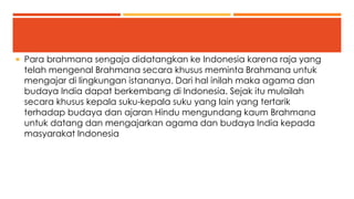  Para brahmana sengaja didatangkan ke Indonesia karena raja yang 
telah mengenal Brahmana secara khusus meminta Brahmana untuk 
mengajar di lingkungan istananya. Dari hal inilah maka agama dan 
budaya India dapat berkembang di Indonesia. Sejak itu mulailah 
secara khusus kepala suku-kepala suku yang lain yang tertarik 
terhadap budaya dan ajaran Hindu mengundang kaum Brahmana 
untuk datang dan mengajarkan agama dan budaya India kepada 
masyarakat Indonesia 
 