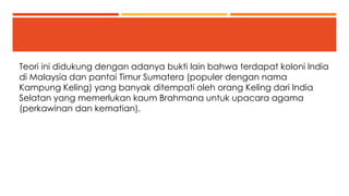 Teori ini didukung dengan adanya bukti lain bahwa terdapat koloni India 
di Malaysia dan pantai Timur Sumatera (populer dengan nama 
Kampung Keling) yang banyak ditempati oleh orang Keling dari India 
Selatan yang memerlukan kaum Brahmana untuk upacara agama 
(perkawinan dan kematian). 
 