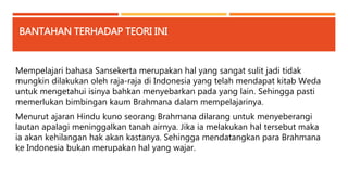 BANTAHAN TERHADAP TEORI INI 
Mempelajari bahasa Sansekerta merupakan hal yang sangat sulit jadi tidak 
mungkin dilakukan oleh raja-raja di Indonesia yang telah mendapat kitab Weda 
untuk mengetahui isinya bahkan menyebarkan pada yang lain. Sehingga pasti 
memerlukan bimbingan kaum Brahmana dalam mempelajarinya. 
Menurut ajaran Hindu kuno seorang Brahmana dilarang untuk menyeberangi 
lautan apalagi meninggalkan tanah airnya. Jika ia melakukan hal tersebut maka 
ia akan kehilangan hak akan kastanya. Sehingga mendatangkan para Brahmana 
ke Indonesia bukan merupakan hal yang wajar. 
 