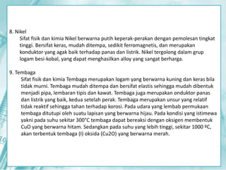 8. Nikel 
Sifat fisik dan kimia Nikel berwarna putih keperak-perakan dengan pemolesan tingkat 
tinggi. Bersifat keras, mudah ditempa, sedikit ferromagnetis, dan merupakan 
konduktor yang agak baik terhadap panas dan listrik. Nikel tergolong dalam grup 
logam besi-kobal, yang dapat menghasilkan alloy yang sangat berharga. 
9. Tembaga 
Sifat fisik dan kimia Tembaga merupakan logam yang berwarna kuning dan keras bila 
tidak murni. Tembaga mudah ditempa dan bersifat elastis sehingga mudah dibentuk 
menjadi pipa, lembaran tipis dan kawat. Tembaga juga merupakan onduktor panas 
dan listrik yang baik, kedua setelah perak. Tembaga merupakan unsur yang relatif 
tidak reaktif sehingga tahan terhadap korosi. Pada udara yang lembab permukaan 
tembaga ditutupi oleh suatu lapisan yang berwarna hijau. Pada kondisi yang istimewa 
yakni pada suhu sekitar 300°C tembaga dapat bereaksi dengan oksigen membentuk 
CuO yang berwarna hitam. Sedangkan pada suhu yang lebih tinggi, sekitar 1000 ºC, 
akan terbentuk tembaga (I) oksida (Cu2O) yang berwarna merah. 
 