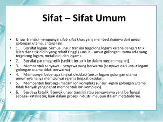 Sifat – Sifat Umum 
• Unsur transisi mempunyai sifat- sifat khas yang membedakannya dari unsur 
golongan utama, antara lain: 
• 1. Bersifat logam. Semua unsur transisi tergolong logam karena dengan titik 
leleh dan titik didih yang relatif tinggi ( unsur – unsur golongan utama ada yang 
tergolong logam, metalloid, dan logam). 
• 2. Bersifat paramagnetik (sedikit tertarik ke dalam medan magnet). 
• 3. Membentuk senyawa – senyawa yang berwarna (senyawa dari unsur logam 
golongan utama tidak berwarna) 
• 4. Mempunyai beberapa tingkat oksidasi (unsur logam golongan utama 
umumnya hanya mempunyai sejenis tingkat oksidasi). 
• 5. Membentuk berbagai macam ion kompleks (unsur logam golongan utama 
tidak banyak yang dapat membentuk ion kompleks). 
• 6. Berdaya katalik. Banyak unsur transisi atau senyawanya yang berfungsi 
sebagai katalisator, baik dalam proses industri maupun dalam metabolisme. 
 