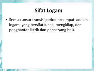 Sifat Logam 
• Semua unsur transisi periode keempat adalah 
logam, yang bersifat lunak, mengkilap, dan 
penghantar listrik dan panas yang baik. 
 