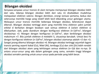 Bilangan oksidasi 
Senyawa-senyawa unsur transisi di alam ternyata mempunyai bilangan oksidasi lebih 
dari satu. Adanya bilangan oksidasi lebih dari satu ini disebabkan mudahnya 
melepaskan elektron valensi. Dengan demikian, energi ionisasi pertama, kedua dan 
seterusnya memiliki harga yang relatif lebih kecil dibanding unsur golongan utama. 
Walaupun unsur transisi memiliki beberapa bilangan oksidasi, keteraturan dapat 
dikenali. Bilangan oksidasi tertinggi atom yang memiliki lima elektron yakni jumlah 
orbital d berkaitan dengan keadaan saat semua elektron d (selain elektron s) 
dikeluarkan. Jadi, pada skandium dengan konfigurasi elektron (n-1)d1ns2, bilangan 
oksidasinya +3. Mangan dengan konfigurasi (n-1)d5ns2, akan berbilangan oksidasi 
maksimum +7. Bila jumlah elektron d melebihi 5, situasinya berubah. Untuk besi Fe 
dengan konfigurasi elektron (n-1)d6ns2, bilangan oksidasi utamanya adalah +2 dan +3. 
Sangat jarang ditemui bilangan oksidasi +6. Bilangan oksidasi tertinggi sejumlah logam 
transisi penting seperti kobal (Co), Nikel (Ni), tembaga (Cu) dan zink (Zn) lebih rendah 
dari bilangan oksidasi atom yang kehilangan semua elektron (n–1)d dan ns-nya. Di 
antara unsur-unsur yang ada dalam golongan yang sama, semakin tinggi bilangan 
oksidasi semakin penting untuk unsur-unsur pada periode yang lebih besar. 
 