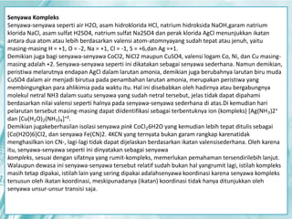 Senyawa Kompleks 
Senyawa-senyawa seperti air H2O, asam hidroklorida HCl, natrium hidroksida NaOH,garam natrium 
klorida NaCl, asam sulfat H2SO4, natrium sulfat Na2SO4 dan perak klorida AgCl menunjukkan ikatan 
antara dua atom atau lebih berdasarkan valensi atom-atomnyayang sudah tepat atau jenuh, yaitu 
masing-masing H = +1, O = -2, Na = +1, Cl = -1, S = +6,dan Ag =+1. 
Demikian juga bagi senyawa-senyawa CoCl2, NiCl2 maupun CuSO4, valensi logam Co, Ni, dan Cu masing-masing 
adalah +2. Senyawa-senyawa seperti ini dikatakan sebagai senyawa sederhana. Namun demikian, 
peristiwa melarutnya endapan AgCl dalam larutan amonia, demikian juga berubahnya larutan biru muda 
CuSO4 dalam air menjadi birutua pada penambahan larutan amonia, merupakan peristiwa yang 
membingungkan para ahlikimia pada waktu itu. Hal ini disebabkan oleh hadirnya atau bergabungnya 
molekul netral NH3 dalam suatu senyawa yang sudah netral tersebut, jelas tidak dapat dipahami 
berdasarkan nilai valensi seperti halnya pada senyawa-senyawa sederhana di atas.Di kemudian hari 
pelarutan tersebut masing-masing dapat diidentifikasi sebagai terbentuknya ion (kompleks) [Ag(NH₃)2⁺ 
dan [Cu(H₂O)₂(NH₃)₄]⁺². 
Demikian jugakeberhasilan isolasi senyawa pink CoCl₂6H2O yang kemudian lebih tepat ditulis sebagai 
[Co(H2O)6]Cl2, dan senyawa Fe(CN)2. 4KCN yang ternyata bukan garam rangkap karenatidak 
menghasilkan ion CN-, lagi-lagi tidak dapat dijelaskan berdasarkan ikatan valensisederhana. Oleh karena 
itu, senyawa-senyawa seperti ini dinyatakan sebagai senyawa 
kompleks, sesuai dengan sifatnya yang rumit-kompleks, memerlukan pemahaman tersendirilebih lanjut. 
Walaupun dewasa ini senyawa-senyawa tersebut relatif sudah bukan hal yangrumit lagi, istilah kompleks 
masih tetap dipakai, istilah lain yang sering dipakai adalahsenyawa koordinasi karena senyawa kompleks 
tersusun oleh ikatan koordinasi, meskipunadanya (ikatan) koordinasi tidak hanya ditunjukkan oleh 
senyawa unsur-unsur transisi saja. 
 