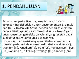 1. PENDAHULUAN 
Pada sistem periodik unsur, yang termasuk dalam 
golongan Transisi adalah unsur-unsur golongan B, dimulai 
dari IB – VIIB dan VIII. Sesuai dengan pengisian elektron 
pada subkulitnya, unsur ini termasuk unsur blok d, yaitu 
unsur-unsur dengan elektron valensi yang terletak pada 
subkulit d dalam konfigurasi elektronnya. 
Unsur – unsur transisi yang akan dibahas adalah unsur 
transisi pada periode 4, yang terdiri dari scandium (Sc), 
titanium (Ti), vanadium (V), krom (Cr), mangan (Mn), besi 
(Fe), kobalt (Co), nikel (Ni), tembaga (Cu) dan seng (Zn). 
1. PENDAHULUAN 
 