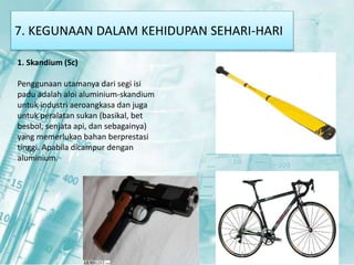 7. KEGUNAAN DALAM KEHIDUPAN SEHARI-HARI 
1. Skandium (Sc) 
Penggunaan utamanya dari segi isi 
padu adalah aloi aluminium-skandium 
untuk industri aeroangkasa dan juga 
untuk peralatan sukan (basikal, bet 
besbol, senjata api, dan sebagainya) 
yang memerlukan bahan berprestasi 
tinggi. Apabila dicampur dengan 
aluminium. 
 